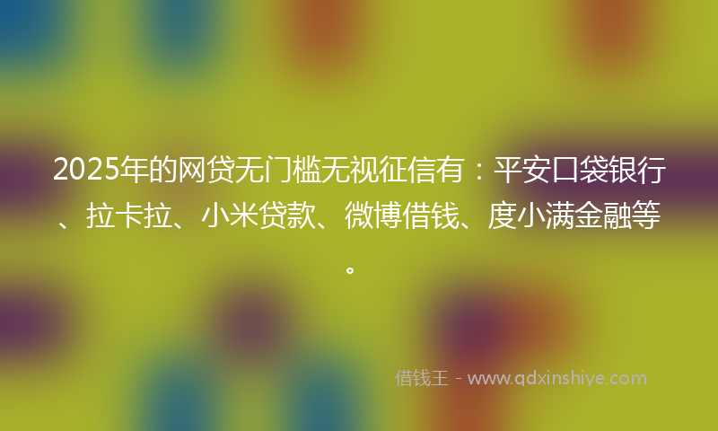 2025年的网贷无门槛无视征信有：平安口袋银行、拉卡拉、小米贷款、微博借钱、度小满金融等。