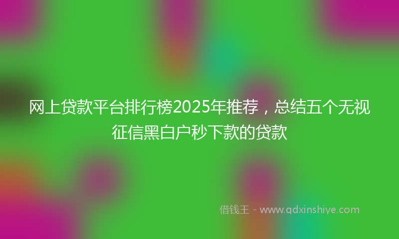 网上贷款平台排行榜2025年推荐，总结五个无视征信黑白户秒下款的贷款