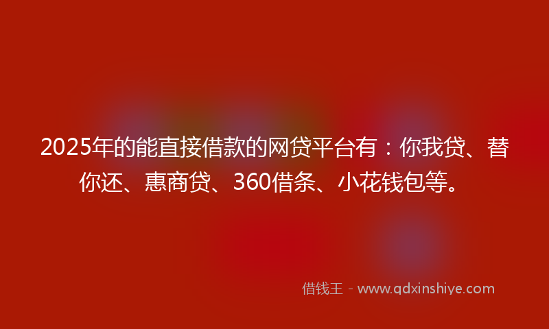 2025年的能直接借款的网贷平台有：你我贷、替你还、惠商贷、360借条、小花钱包等。