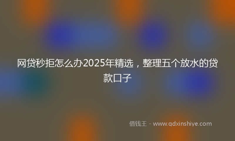 网贷秒拒怎么办2025年精选，整理五个放水的贷款口子