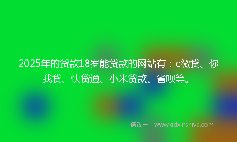 2025年的贷款18岁能贷款的网站有：e微贷、你我贷、快贷通、小米贷款、省呗等。