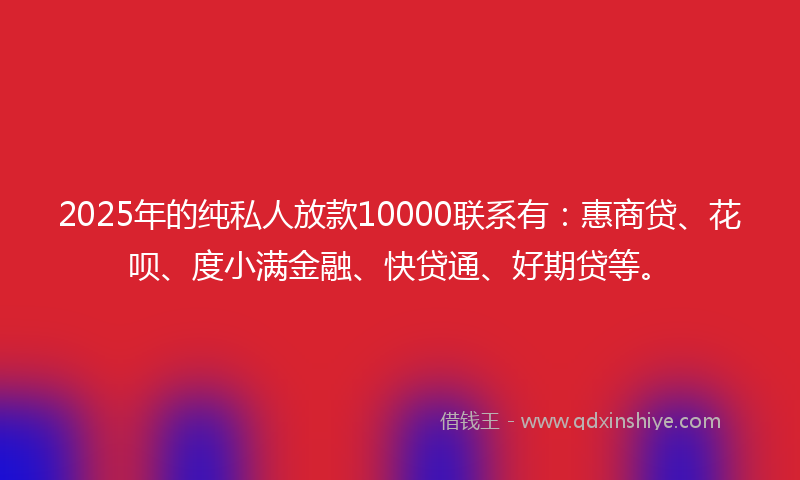 2025年的纯私人放款10000联系有：惠商贷、花呗、度小满金融、快贷通、好期贷等。