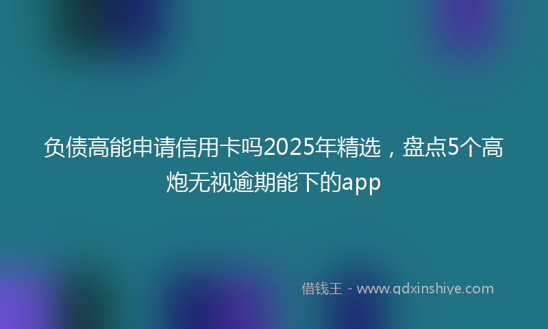 负债高能申请信用卡吗2025年精选，盘点5个高炮无视逾期能下的app