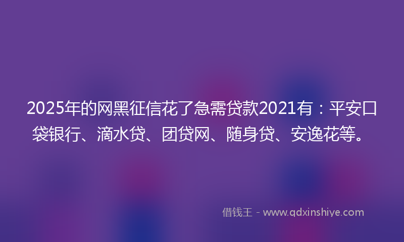 2025年的网黑征信花了急需贷款2021有：平安口袋银行、滴水贷、团贷网、随身贷、安逸花等。
