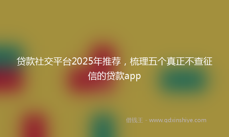 贷款社交平台2025年推荐，梳理五个真正不查征信的贷款app