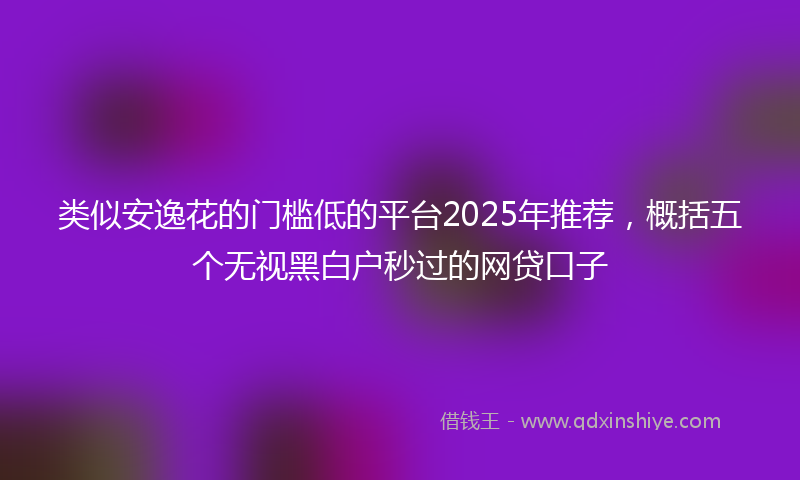 类似安逸花的门槛低的平台2025年推荐，概括五个无视黑白户秒过的网贷口子