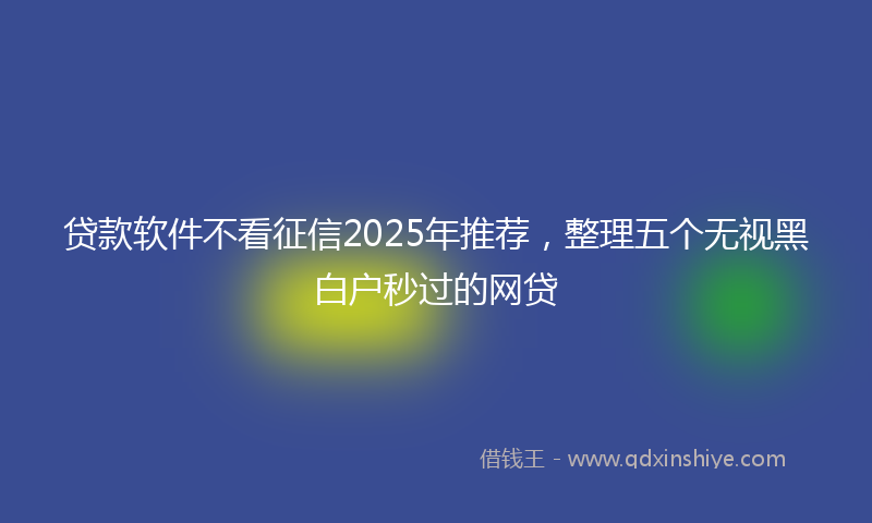 贷款软件不看征信2025年推荐，整理五个无视黑白户秒过的网贷