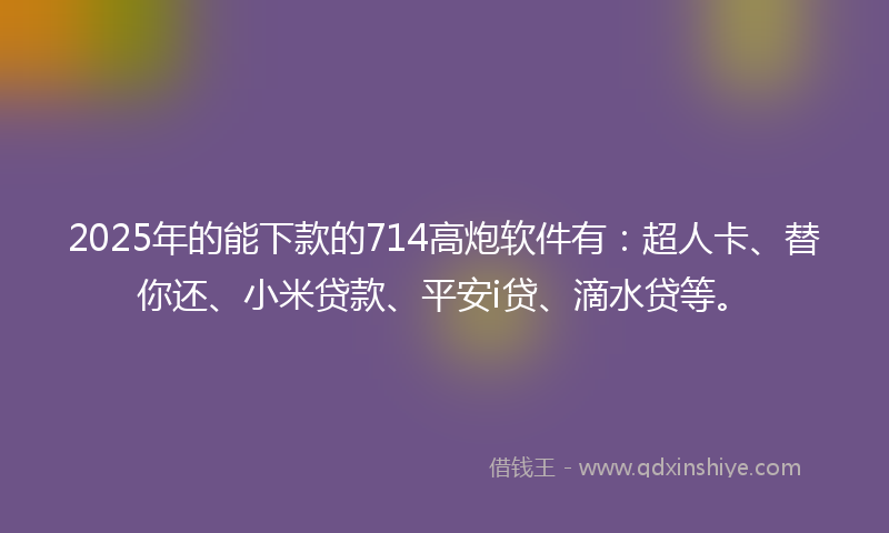 2025年的能下款的714高炮软件有：超人卡、替你还、小米贷款、平安i贷、滴水贷等。
