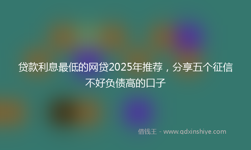 贷款利息最低的网贷2025年推荐，分享五个征信不好负债高的口子