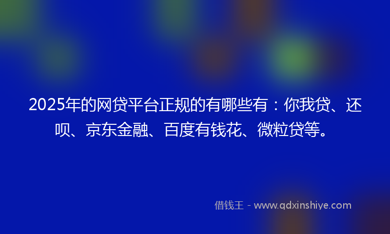 2025年的网贷平台正规的有哪些有：你我贷、还呗、京东金融、百度有钱花、微粒贷等。