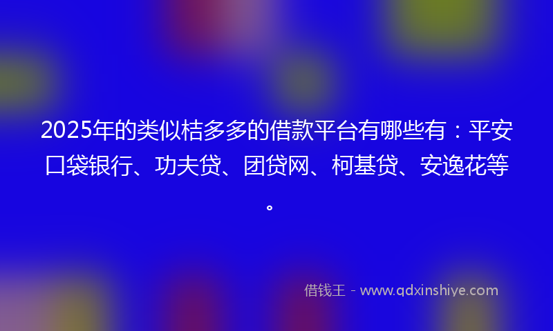 2025年的类似桔多多的借款平台有哪些有：平安口袋银行、功夫贷、团贷网、柯基贷、安逸花等。
