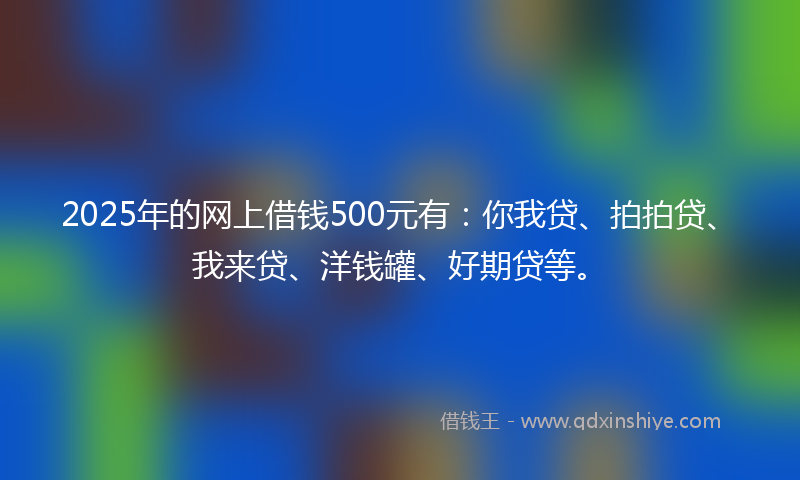 2025年的网上借钱500元有：你我贷、拍拍贷、我来贷、洋钱罐、好期贷等。