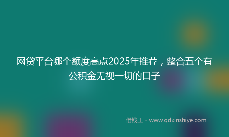 网贷平台哪个额度高点2025年推荐，整合五个有公积金无视一切的口子
