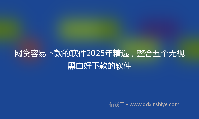 网贷容易下款的软件2025年精选，整合五个无视黑白好下款的软件