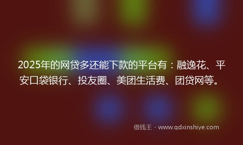 2025年的网贷多还能下款的平台有：融逸花、平安口袋银行、投友圈、美团生活费、团贷网等。