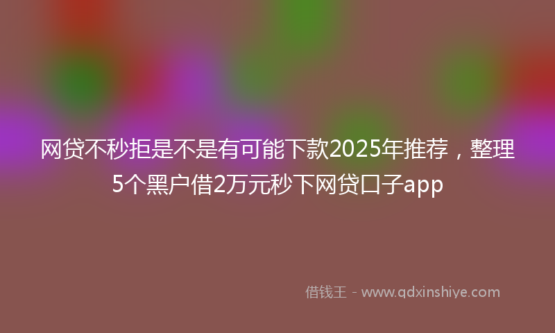 网贷不秒拒是不是有可能下款2025年推荐，整理5个黑户借2万元秒下网贷口子app