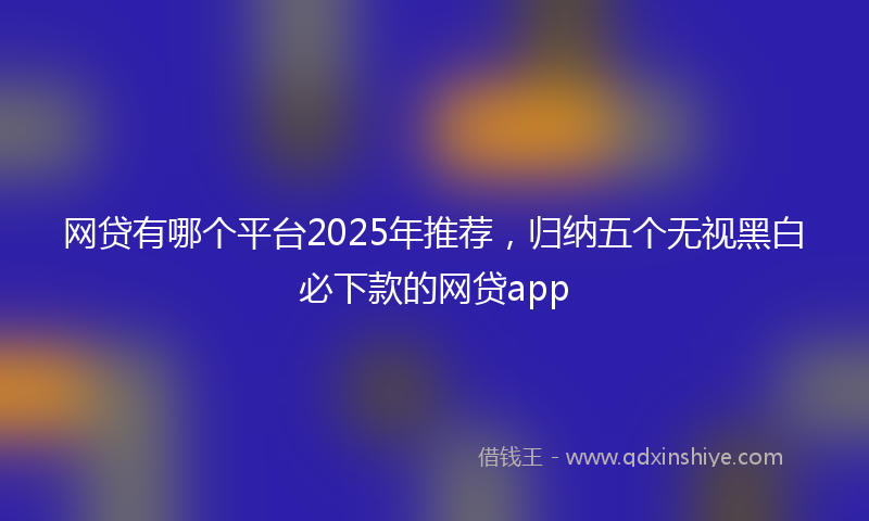 网贷有哪个平台2025年推荐，归纳五个无视黑白必下款的网贷app