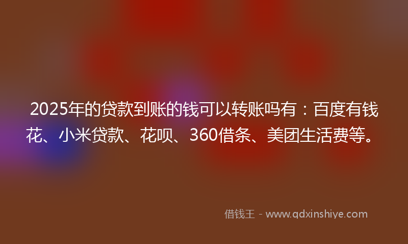 2025年的贷款到账的钱可以转账吗有：百度有钱花、小米贷款、花呗、360借条、美团生活费等。