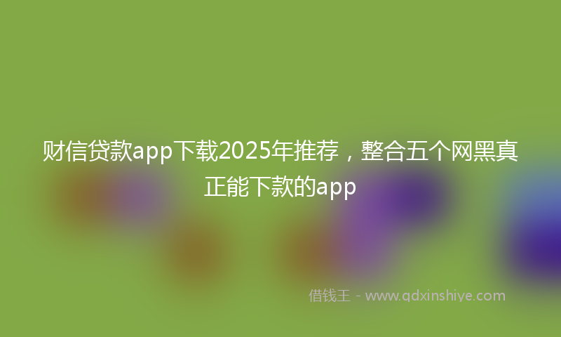 财信贷款app下载2025年推荐，整合五个网黑真正能下款的app