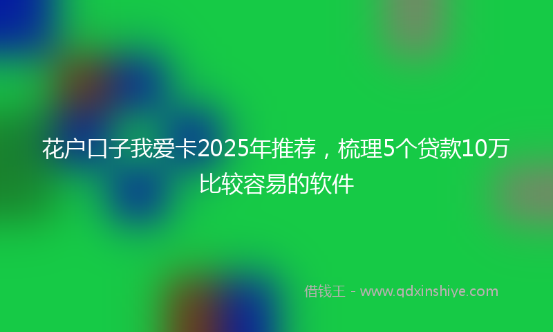 花户口子我爱卡2025年推荐，梳理5个贷款10万比较容易的软件