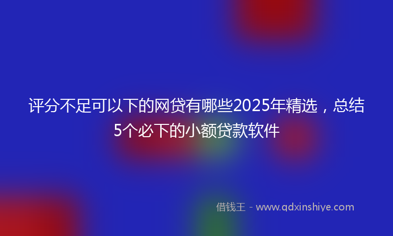 评分不足可以下的网贷有哪些2025年精选，总结5个必下的小额贷款软件