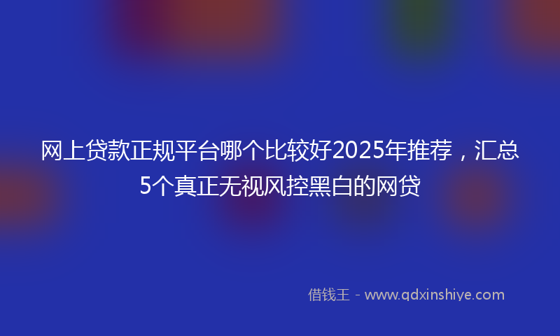网上贷款正规平台哪个比较好2025年推荐，汇总5个真正无视风控黑白的网贷