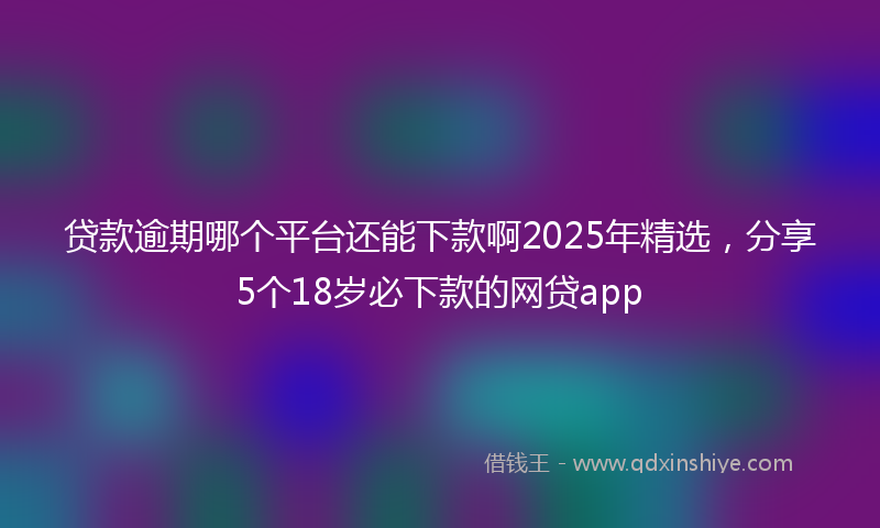 贷款逾期哪个平台还能下款啊2025年精选，分享5个18岁必下款的网贷app