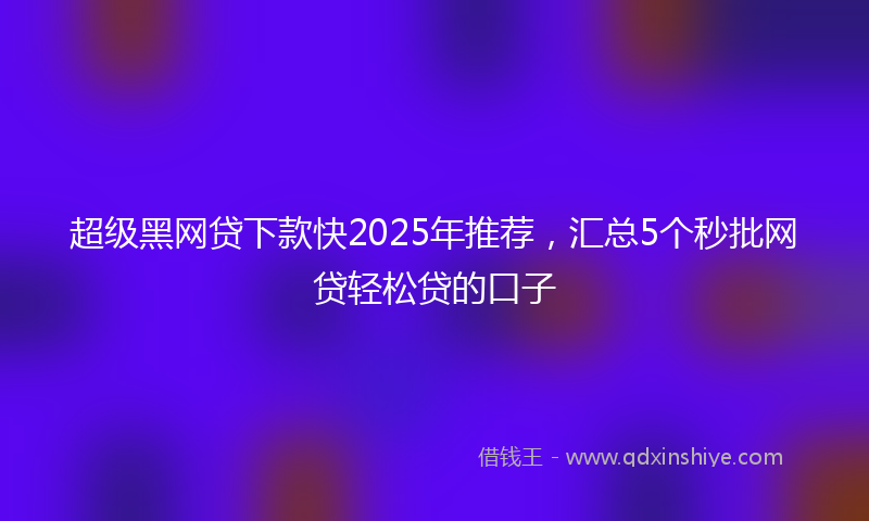 超级黑网贷下款快2025年推荐，汇总5个秒批网贷轻松贷的口子