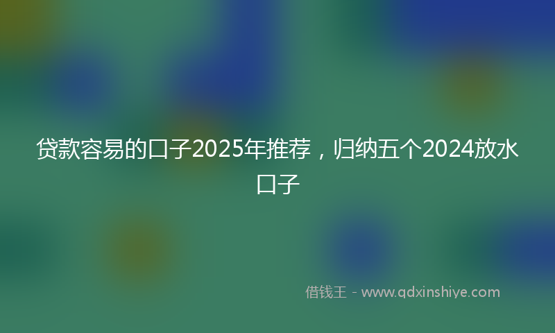 贷款容易的口子2025年推荐，归纳五个2024放水口子