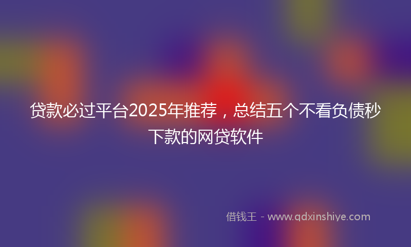 贷款必过平台2025年推荐，总结五个不看负债秒下款的网贷软件