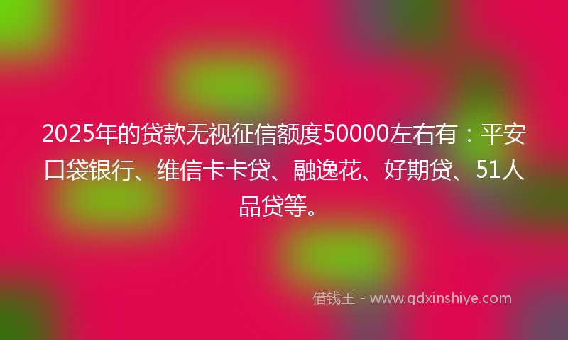 2025年的贷款无视征信额度50000左右有：平安口袋银行、维信卡卡贷、融逸花、好期贷、51人品贷等。