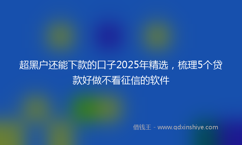 超黑户还能下款的口子2025年精选，梳理5个贷款好做不看征信的软件