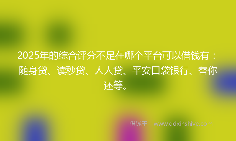 2025年的综合评分不足在哪个平台可以借钱有：随身贷、读秒贷、人人贷、平安口袋银行、替你还等。