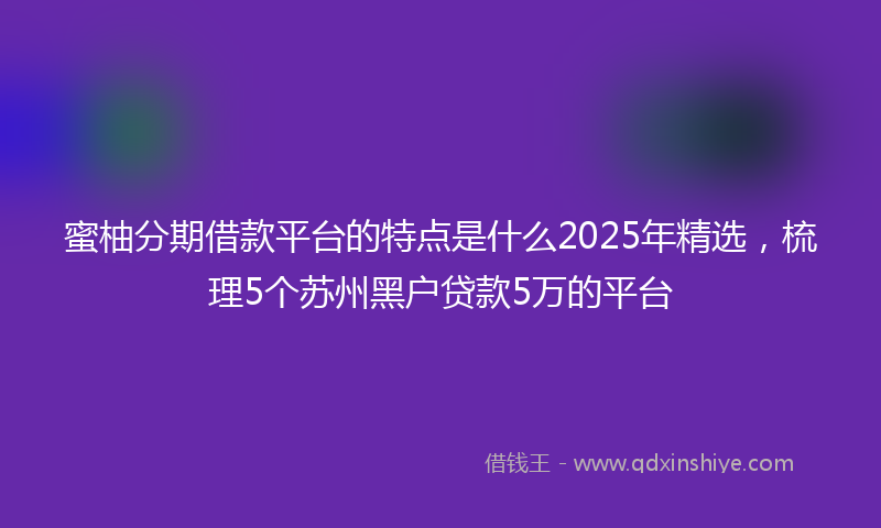 蜜柚分期借款平台的特点是什么2025年精选，梳理5个苏州黑户贷款5万的平台
