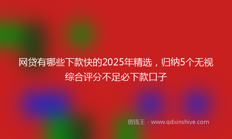 网贷有哪些下款快的2025年精选，归纳5个无视综合评分不足必下款口子