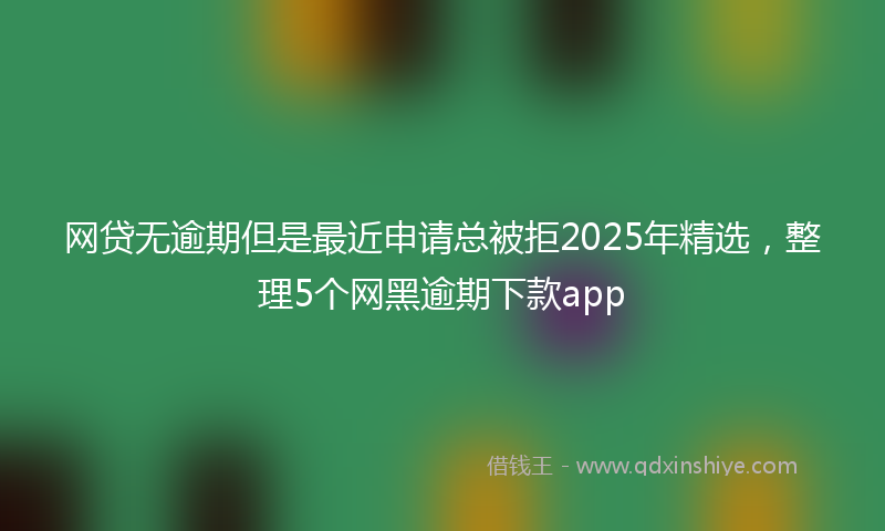 网贷无逾期但是最近申请总被拒2025年精选，整理5个网黑逾期下款app