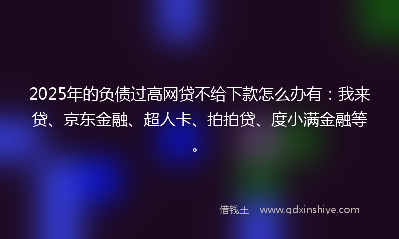 2025年的负债过高网贷不给下款怎么办有：我来贷、京东金融、超人卡、拍拍贷、度小满金融等。