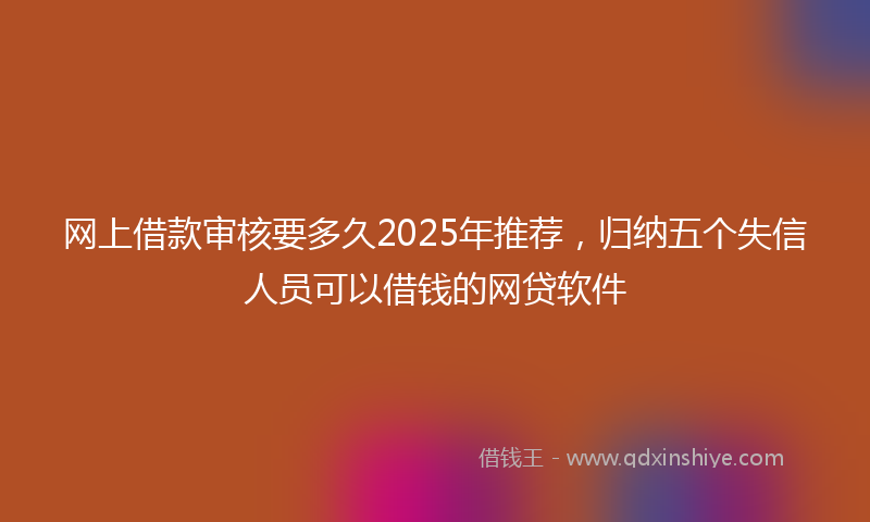 网上借款审核要多久2025年推荐，归纳五个失信人员可以借钱的网贷软件