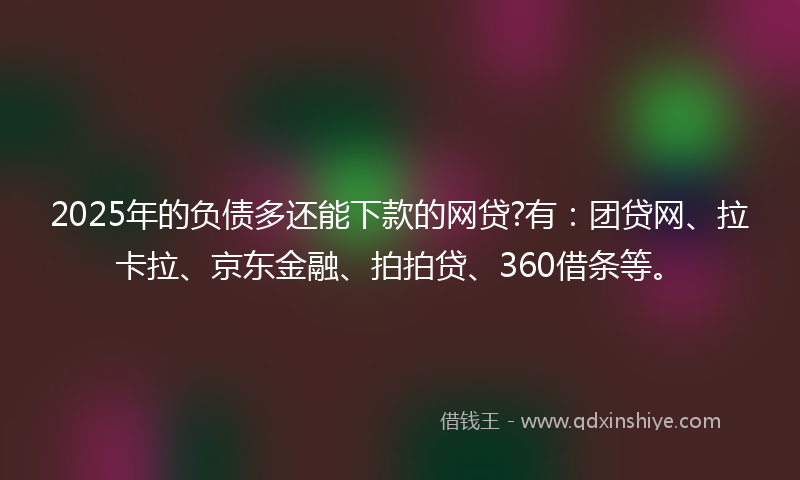 2025年的负债多还能下款的网贷?有：团贷网、拉卡拉、京东金融、拍拍贷、360借条等。