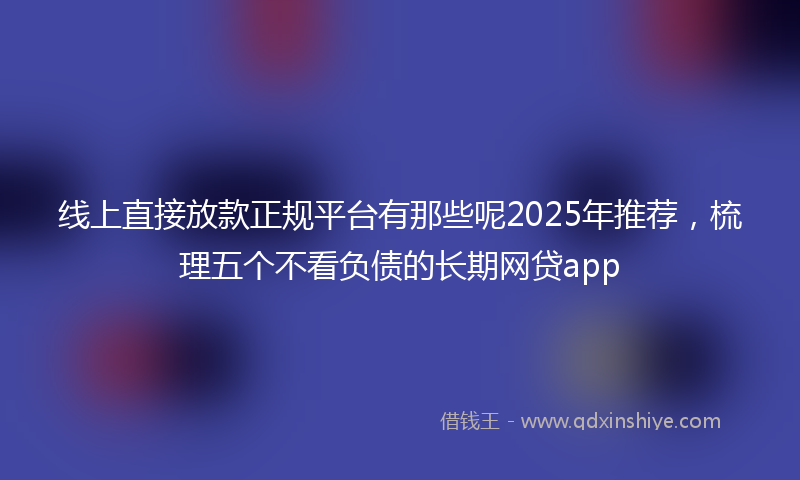 线上直接放款正规平台有那些呢2025年推荐，梳理五个不看负债的长期网贷app