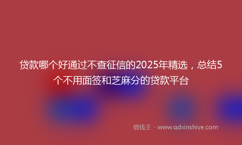 贷款哪个好通过不查征信的2025年精选，总结5个不用面签和芝麻分的贷款平台