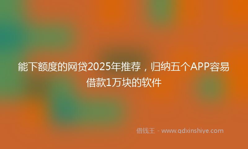 能下额度的网贷2025年推荐，归纳五个APP容易借款1万块的软件
