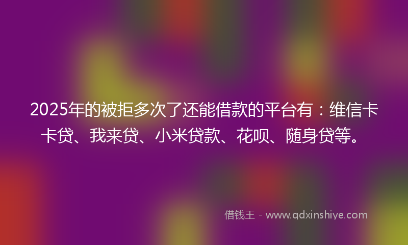 2025年的被拒多次了还能借款的平台有：维信卡卡贷、我来贷、小米贷款、花呗、随身贷等。