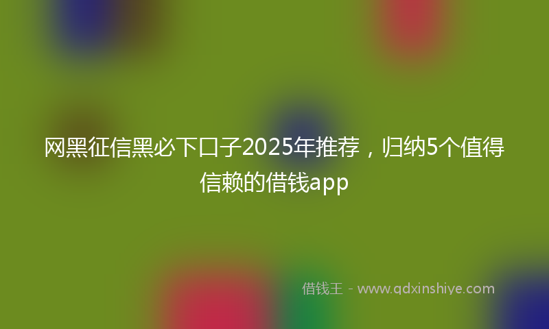 网黑征信黑必下口子2025年推荐，归纳5个值得信赖的借钱app