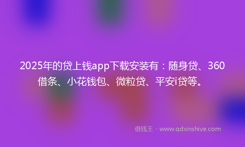 2025年的贷上钱app下载安装有：随身贷、360借条、小花钱包、微粒贷、平安i贷等。