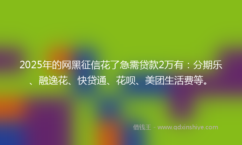 2025年的网黑征信花了急需贷款2万有：分期乐、融逸花、快贷通、花呗、美团生活费等。