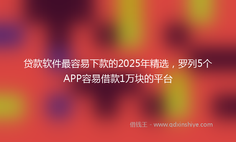 贷款软件最容易下款的2025年精选，罗列5个APP容易借款1万块的平台