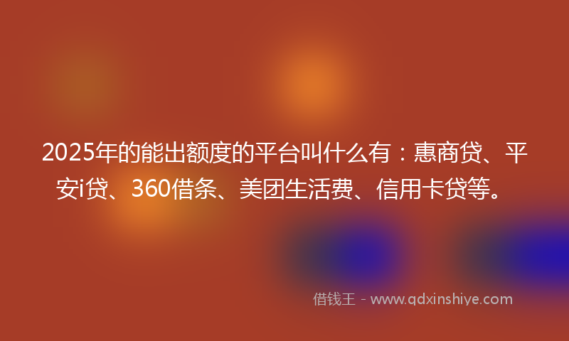 2025年的能出额度的平台叫什么有：惠商贷、平安i贷、360借条、美团生活费、信用卡贷等。
