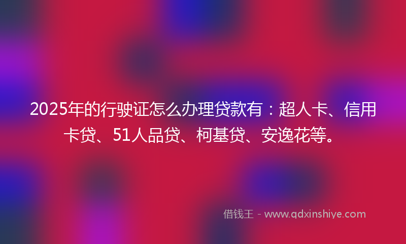 2025年的行驶证怎么办理贷款有：超人卡、信用卡贷、51人品贷、柯基贷、安逸花等。