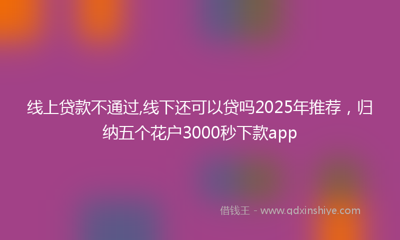 线上贷款不通过,线下还可以贷吗2025年推荐，归纳五个花户3000秒下款app